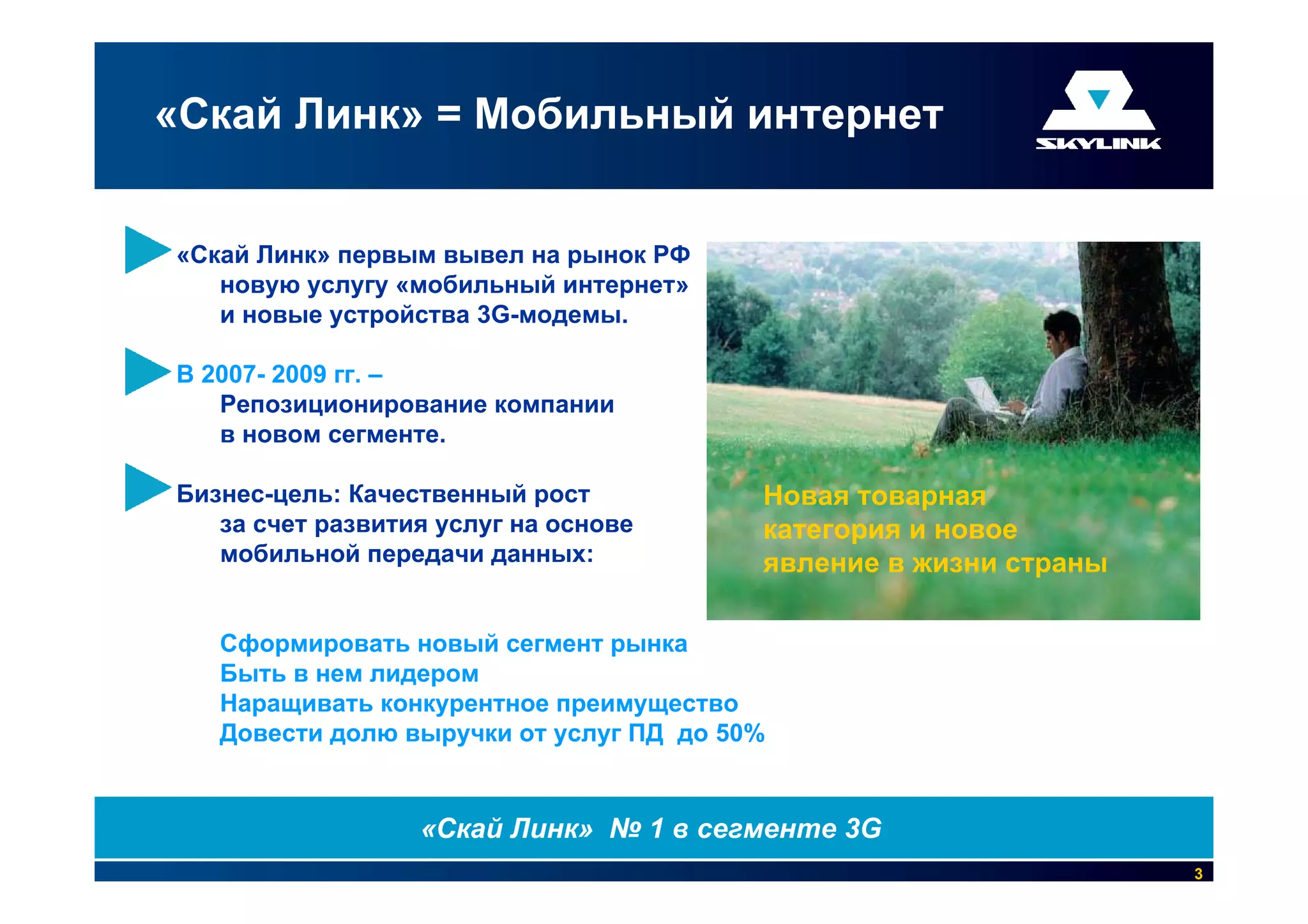«Скай Линк» = Мобильный интернет


«Скай Линк» первым вывел на рынок РФ
   новую услугу «мобильный интернет»
   и новые устройства 3G-модемы.

В 2007- 2009 гг. –
   Репозиционирование компании
   в новом сегменте.

Бизнес-цель: Качественный рост           Новая товарная
   за счет развития услуг на основе      категория и новое
   мобильной передачи данных:            явление в жизни страны

   Сформировать новый сегмент рынка
   Быть в нем лидером
   Наращивать конкурентное преимущество
   Довести долю выручки от услуг ПД до 50%


                  «Скай Линк» № 1 в сегменте 3G
                                                                  3
 