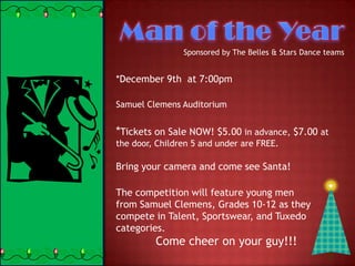 Sponsored by The Belles & Stars Dance teams


*December 9th at 7:00pm

Samuel Clemens Auditorium


*Tickets on Sale NOW! $5.00 in advance, $7.00 at
the door, Children 5 and under are FREE.

Bring your camera and come see Santa!

The competition will feature young men
from Samuel Clemens, Grades 10-12 as they
compete in Talent, Sportswear, and Tuxedo
categories.
         Come cheer on your guy!!!
 