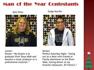 Kyle Shaw                     Gaige Murillo




Junior!                        Senior!
Dream: “My Dream is to         Perfect Saturday Night: “Going
graduate from Texas A&M and    out on a date with friends or
become a music producer or a   Family downtown on the River
professional musician.”        Walk, having dinner at my
                               favorite restaurant, Mi Tiema’s.”
 