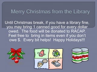 Until Christmas break, if you have a library fine,
 you may bring 1 canned good for every dollar
  owed. The food will be donated to RACAP.
  Feel free to bring in items even if you don’t
  owe $. Every bit helps! Happy Holidays!!!
 