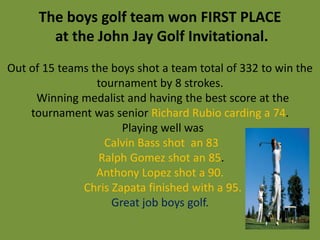 The boys golf team won FIRST PLACE
        at the John Jay Golf Invitational.
Out of 15 teams the boys shot a team total of 332 to win the
                 tournament by 8 strokes.
     Winning medalist and having the best score at the
    tournament was senior Richard Rubio carding a 74.
                      Playing well was
                   Calvin Bass shot an 83
                 Ralph Gomez shot an 85.
                 Anthony Lopez shot a 90.
              Chris Zapata finished with a 95.
                    Great job boys golf.
 