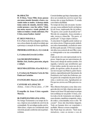 06. ORAÇÃO                                    Convém lembrar que hoje o hanseniano, não
D. Ó Deus, Vosso Filho Jesus passou           deve ser excluído do convívio social. Sua
em nosso mundo fazendo o bem e cu-            doença não se pega facilmente. É curada
rando todos os males. A doença ainda          com relativa facilidade.
toma conta do mundo, destrói vidas,           No tempo de Jesus não era assim. Aconte-
exclui pessoas e nos faz sofrer. Vinde        ceu que, nesse ambiente hostil, um leproso
em nosso socorro e tende piedade de           foi até Jesus, implorando-lhe de joelhos:
todos os irmãos e irmãs enfermos. Por         "Se queres, tens o poder de purificar-me".
Cristo, nosso Senhor. Amém!                   Movido de compaixão, Jesus estendeu a
                                              mão, tocou-o e disse-lhe: "Eu quero, sê
07. DEUS NOS FALA                             purificado". E logo a lepra o deixou.
C.1 a Palavra de Deus dirigida a nós hoje,    A cena deste Evangelho pode realizar-se
nos coloca diante da radical novidade que     em vários níveis. O leproso pode simboli-
a presença e a atuação de Jesus significam.   zar toda a humanidade, excluída do amor
                                              de Deus pelo pecado. O Pai tem compai-
PRIMEIRA LEITURA: Lv 13, 1-2.44-46            xão dela, toca-a através de seu Filho e cura-
                                              a, reintegrando-a na sua comunidade de
L.1 Leitura do Livro do Levítico              amor.
                                              Cada um de nós está representado no le-
SALMO RESPONSORIAL                            proso. Importa que nos aproximemos de
Refrão: Sois, Senhor, para mim, alegria       Jesus com o desejo de sermos curados. Em
e refúgio.                                    seguida, é preciso que acreditemos que
                                              Cristo tenha o poder de curar-nos do or-
SEGUNDA LEITURA: 1Cor 10,31-11, 1             gulho, do egoísmo, enfim, do pecado. Je-
                                              sus nos toca por sua Palavra, pelos Sacra-
L.2 Leitura da Primeira Carta de São          mentos, especialmente pelo Sacramento da
Paulo aos Coríntios                           Penitência e da Unção dos Enfermos, pe-
                                              los gestos de compaixão da parte do pró-
EVANGELHO: Marcos 1, 40-45                    ximo, e assim nos cura. Agradeçamos ao
                                              Pai que nos enviou seu Filho para nos cu-
CANTO DE ACLAMAÇÃO                            rar.
Aleluia... Como o Pai me amou... nº 299       Mas olhemos bem para a cena. Que cora-
                                              gem não deve ter tido o leproso para apro-
Evangelho de Jesus Cristo segundo             ximar-se de Jesus! Ele aproxima-se porque
Marcos.                                       tem confiança no seu poder. E Jesus, con-
                                              tra toda a lei do tratamento em relação a
08. PARTILHANDO A PALAVRA                     esses doentes, manifesta compaixão, esten-
No Antigo Testamento e no tempo de Je-        de a mão e, coisa inaudita, toca-o e diz: "Sê
sus, o leproso era excluído do convívio da    curado". Jesus não discrimina ninguém.
comunidade. Só um milagre podia curá-lo.      Todo ser humano deve ser respeitado e
Além disso, a lepra era considerada sinal     acolhido. Merece a nossa compaixão.
visível do pecado conforme está na primei-    São Paulo hoje nos adverte: "Sede meus
ra leitura.                                   imitadores, como eu mesmo o sou de
 