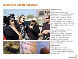 Interviews und Befragungen
                                 Beschreibung:
                                 In Befragungen kann die
                                 Zielgruppe nach ihren Meinungen,
                                 Wünschen und Bedürfnissen
                                 sowie ihrem Verhalten befragt
                                 werden. Diese können in Form
                                 von Interviews im Labor oder auf
                                 der Straße, aber auch in Form von
                                 Fragebögen durchgeführt werden.
                                 Vorteile:
                                 Offene Fragestellungen können
                                 gezielt, bereits vor der
                                 Umsetzung, mit der Zielgruppe
                                 geklärt werden. Meinungen zu
                                 mögliche Funktionen oder
                             1   Ansätzen können erhoben
                                 werden. Eine Anpassung ist dann
                                 noch sehr günstig.
                                 Anwendung:
                                 Vorzugsweise in frühen
                                 Projektphasen, aber auch als
                                 zusätzliche Methode bei anderen
           2           3     4   Maßnahmen.
 