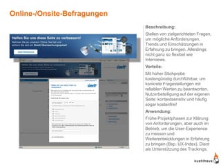 Online-/Onsite-Befragungen
                             Beschreibung:
                             Stellen von zielgerichteten Fragen,
                             um mögliche Anforderungen,
                             Trends und Einschätzungen in
                             Erfahrung zu bringen. Allerdings
                             nicht ganz so flexibel wie
                             Interviews.
                             Vorteile:
                             Mit hoher Stichprobe
                             kostengünstig durchführbar, um
                             konkrete Fragestellungen mit
                             reliablen Werten zu beantworten.
                             Nutzerbeteiligung auf der eigenen
                             Seite: kontextsensitiv und häufig
                             sogar kostenfrei!
                             Anwendung:
                             Frühe Projektphasen zur Klärung
                             von Anforderungen, aber auch im
                             Betrieb, um die User-Experience
                             zu messen und
                             Weiterentwicklungen in Erfahrung
                             zu bringen (Bsp. UX-Index). Dient
                             als Unterstützung des Trackings.
 