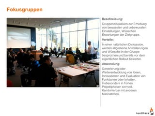 Fokusgruppen
                   Beschreibung:
                   Gruppendiskussion zur Erhebung
                   von bewussten und unbewussten
                   Einstellungen, Wünschen
                   Erwartungen der Zielgruppe.
                   Vorteile:
                   In einer natürlichen Diskussion,
                   werden allgemeine Anforderungen
                   und Wünsche in der Gruppe
                   besprochen und bereits vor dem
                   eigentlichen Rollout bewertet.
                   Anwendung:
                   Generierung oder
                   Weiterentwicklung von Ideen,
                   Innovationen und Evaluation von
                   Funktionen oder Inhalten.
                   Insbesondere in frühen
               9   Projektphasen sinnvoll.
                   Kombinierbar mit anderen
                   Maßnahmen.
 