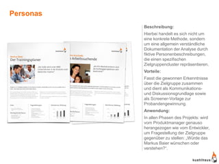 Personas
           Beschreibung:
           Hierbei handelt es sich nicht um
           eine konkrete Methode, sondern
           um eine allgemein verständliche
           Dokumentation der Analyse durch
           fiktive Personenbeschreibungen,
           die einen spezifischen
           Zielgruppencluster repräsentieren.
           Vorteile:
           Fasst die gewonnen Erkenntnisse
           über die Zielgruppe zusammen
           und dient als Kommunikations-
           und Diskussionsgrundlage sowie
           als Screener-Vorlage zur
           Probandengewinnung.
           Anwendung:
           In allen Phasen des Projekts: wird
           vom Produktmanager genauso
           herangezogen wie vom Entwickler,
           um Fragestellung der Zielgruppe
           gegenüber zu stellen: „Würde das
           Markus Baier wünschen oder
           verstehen?“.
 