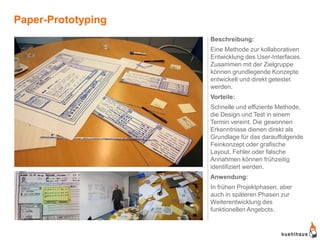 Paper-Prototyping
                    Beschreibung:
                    Eine Methode zur kollaborativen
                    Entwicklung des User-Interfaces.
                    Zusammen mit der Zielgruppe
                    können grundlegende Konzepte
                    entwickelt und direkt getestet
                    werden.
                    Vorteile:
                    Schnelle und effiziente Methode,
                    die Design und Test in einem
                    Termin vereint. Die gewonnen
                    Erkenntnisse dienen direkt als
                    Grundlage für das darauffolgende
                    Feinkonzept oder grafische
                    Layout. Fehler oder falsche
                    Annahmen können frühzeitig
                    identifiziert werden.
                    Anwendung:
                    In frühen Projektphasen, aber
                    auch in späteren Phasen zur
                    Weiterentwicklung des
                    funktionellen Angebots.
 