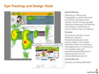 Eye-Tracking und Design Tests
                                Beschreibung:
                                Methode zur Klärung der
                                Fragestellung, welche Elemente
                                vom Nutzer wahrgenommen
                                werden. Hierfür ist eine spezielle
                                Hardware notwendig. Die Methode
                                wird häufig in Verbindung mit
                                einem Usability-Test durchgeführt.
                                Vorteile:
                                Erkenntnisse darüber, ob die
                                Elemente, welchen
                                Aufmerksamkeit geschenkt
                                werden sollten, auch wirklich
                                beachtet werden (z.B. Aktionen,
                                Kampagnen etc.). In Verbindung
                                mit Usability-Tests eine
                                empfehlenswerte Methode zur
                                Steigerung der UX und
                                Wirtschaftlichkeit eines UI.
                                Anwendbar für:
                                Layouts und fertige Webseiten.
 