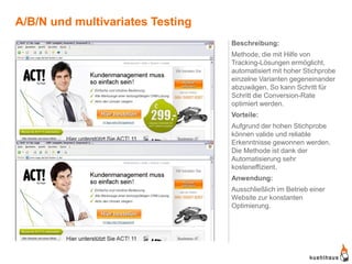 A/B/N und multivariates Testing
                                  Beschreibung:
                                  Methode, die mit Hilfe von
                                  Tracking-Lösungen ermöglicht,
                                  automatisiert mit hoher Stichprobe
                                  einzelne Varianten gegeneinander
                                  abzuwägen. So kann Schritt für
                                  Schritt die Conversion-Rate
                                  optimiert werden.
                                  Vorteile:
                                  Aufgrund der hohen Stichprobe
                                  können valide und reliable
                                  Erkenntnisse gewonnen werden.
                                  Die Methode ist dank der
                                  Automatisierung sehr
                                  kosteneffizient.
                                  Anwendung:
                                  Ausschließlich im Betrieb einer
                                  Website zur konstanten
                                  Optimierung.
 