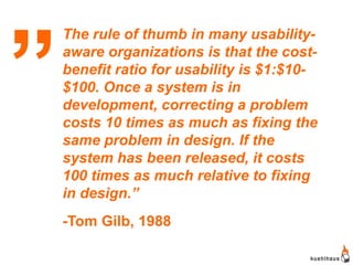 „   The rule of thumb in many usability-
    aware organizations is that the cost-
    benefit ratio for usability is $1:$10-
    $100. Once a system is in
    development, correcting a problem
    costs 10 times as much as fixing the
    same problem in design. If the
    system has been released, it costs
    100 times as much relative to fixing
    in design.”
    -Tom Gilb, 1988
 