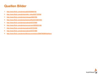 Quellen Bilder
1. http://www.flickr.com/photos/allert/424644755/

2. http://www.flickr.com/photos/mike_miley/6307735769/
3. http://www.flickr.com/photos/roboppy/9625780/

4. http://www.flickr.com/photos/lastmodified/2123821483/

5. http://www.flickr.com/photos/cabinet/53737660/
6. http://www.flickr.com/photos/cocoarmani/2059353149/

7. http://www.flickr.com/photos/cabinet/53733358/

8. http://www.flickr.com/photos/cabinet/53737490/

9. http://www.flickr.com/photos/librarycommission/2840794280/lightbox/
 