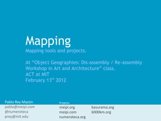 Mapping
          Mapping tools and projects.

          At “Object Geographies: Dis-assembly / Re-assembly
          Workshop in Art and Architecture” class.
          ACT at MIT
          February 13th 2012



Pablo Rey Mazón         Projects:
pablo@meipi.com         meipi.org        basurama.org
@numeroteca             meipi.com        6000km.org
prey@mit.edu            numeroteca.org
 
