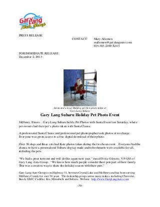 PRESS RELEASE
CONTACT:

Mary Allemon
mallemon@garylangauto.com
815-385-2100 X143

FOR IMMEDIATE RELEASE
December 2, 2013

Santa and a local Bulldog get their photo taken at
Gary Lang Subaru

Gary Lang Subaru Holiday Pet Photo Event
McHenry, Illinois… Gary Lang Subaru held a Pet Photos with Santa Event last Saturday, where

pet owners had their pet’s photo taken with Santa Clause.
A professional Santa Clause and professional pet photographer took photos at no charge.
Everyone was given access to a free digital download of their photo.
Over 30 dogs and three cats had their photos taken during the two hour event. Everyone had the
chance to have a personalized Subaru dog tag made and refreshments were available for all,
including the pets.
“We had a great turn-out and will do this again next year,” stated Dixie Gilmore, VP/GM of
Gary Lang Auto Group. “We know how much people consider their pets part of their family.
This was a creative way to share the holiday season with their pets.”
Gary Lang Auto Group is on Highway 31, between Crystal Lake and McHenry and has been serving
McHenry County for over 30 years. The dealership group carries many makes, including Chevrolet,
Buick, GMC, Cadillac, Kia, Mitsubishi and Subaru. Website: http://www.GaryLangAuto.com.
-30-

 