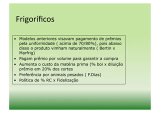 Frigoríﬁcos	
  

•  Modelos anteriores visavam pagamento de prêmios
   pela uniformidade ( acima de 70/80%), pois abaixo
   disso o produto vimham naturalmente ( Bertin x
   Marfrig)
•  Pagam prêmio por volume para garantir a compra
•  Aumenta o custo da matéria prima (% boi x diluição
   prêmio em 20% dos cortes
•  Preferência por animais pesados ( F.Dias)
•  Política de % RC x Fidelização
 