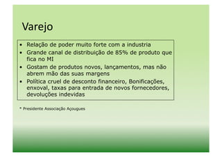 Varejo	
  
•  Relação de poder muito forte com a industria
•  Grande canal de distribuição de 85% de produto que
   fica no MI
•  Gostam de produtos novos, lançamentos, mas não
   abrem mão das suas margens
•  Política cruel de desconto financeiro, Bonificações,
   enxoval, taxas para entrada de novos fornecedores,
   devoluções indevidas

* Presidente Associação Açougues
 