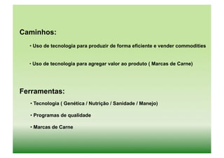 Caminhos:
  • Uso de tecnologia para produzir de forma eficiente e vender commodities


  • Uso de tecnologia para agregar valor ao produto ( Marcas de Carne)
   	
  




Ferramentas:
  • Tecnologia ( Genética / Nutrição / Sanidade / Manejo)

  • Programas de qualidade

  • Marcas de Carne
 