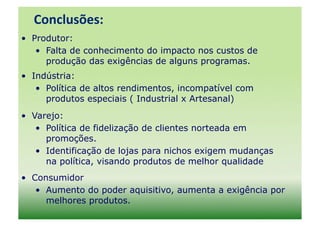 Conclusões:	
  
•  Produtor:
    •  Falta de conhecimento do impacto nos custos de
       produção das exigências de alguns programas.
•  Indústria:
    •  Política de altos rendimentos, incompatível com
       produtos especiais ( Industrial x Artesanal)
•  Varejo:
    •  Política de fidelização de clientes norteada em
       promoções.
    •  Identificação de lojas para nichos exigem mudanças
       na política, visando produtos de melhor qualidade
•  Consumidor
    •  Aumento do poder aquisitivo, aumenta a exigência por
       melhores produtos.
 