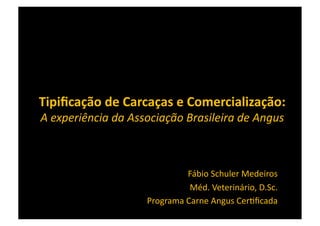 Tipiﬁcação	
  de	
  Carcaças	
  e	
  Comercialização:	
  	
  
A	
  experiência	
  da	
  Associação	
  Brasileira	
  de	
  Angus	
  



                                         Fábio	
  Schuler	
  Medeiros	
  
                                          Méd.	
  Veterinário,	
  D.Sc.	
  
                             Programa	
  Carne	
  Angus	
  Cer>ﬁcada	
  
 
