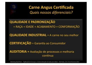 Carne	
  Angus	
  CerBﬁcada	
  
                                                         Quais	
  nossos	
  diferenciais?	
  

QUALIDADE	
  E	
  PADRONIZAÇÃO	
  	
  
	
   	
  =	
  RAÇA	
  +	
  IDADE	
  +	
  ACABAMENTO	
  +	
  CONFORMAÇÃO	
  

QUALIDADE	
  INDUSTRIAL	
  =	
  A	
  carne	
  no	
  seu	
  melhor	
  

CERTIFICAÇÃO	
  =	
  Garan>a	
  ao	
  Consumidor	
  

AUDITORIA	
  =	
  Avaliação	
  de	
  processos	
  e	
  melhoria	
  
       	
   	
                                   	
                  	
                     coninua	
  
	
  Workshop	
  Beef	
  Point	
  	
  -­‐	
  Tipiﬁcação	
  de	
  Carcaças	
  	
  e	
  Comercialização	
  de	
  Gado	
  para	
  Abate	
  –	
  São	
  Paulo,	
  14	
  e	
  15	
  de	
  Fevereiro	
  2012	
  
       	
   	
                                   	
                  	
  
 
