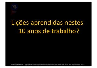 Lições	
  aprendidas	
  nestes	
  
   10	
  anos	
  de	
  trabalho?	
  



Workshop	
  Beef	
  Point	
  	
  -­‐	
  Tipiﬁcação	
  de	
  Carcaças	
  	
  e	
  Comercialização	
  de	
  Gado	
  para	
  Abate	
  –	
  São	
  Paulo,	
  14	
  e	
  15	
  de	
  Fevereiro	
  2012	
  
 