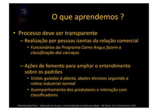 O	
  que	
  aprendemos	
  ?	
  
•  Processo	
  deve	
  ser	
  transparente	
  
      – Realização	
  por	
  pessoas	
  isentas	
  da	
  relação	
  comercial	
  	
  
                 •  Funcionários	
  do	
  Programa	
  Carne	
  Angus	
  fazem	
  a	
  
                    classiﬁcação	
  das	
  carcaças	
  	
  

      – Ações	
  de	
  fomento	
  para	
  ampliar	
  o	
  entendimento	
  
        sobre	
  os	
  padrões	
  
                 •  Visitas	
  guiadas	
  à	
  planta,	
  abates	
  técnicos	
  seguindo	
  a	
  
                    roPna	
  industrial	
  normal	
  
                 •  Acompanhamento	
  dos	
  produtores	
  e	
  interação	
  com	
  
                    classiﬁcadores	
  

  Workshop	
  Beef	
  Point	
  	
  -­‐	
  Tipiﬁcação	
  de	
  Carcaças	
  	
  e	
  Comercialização	
  de	
  Gado	
  para	
  Abate	
  –	
  São	
  Paulo,	
  14	
  e	
  15	
  de	
  Fevereiro	
  2012	
  
 