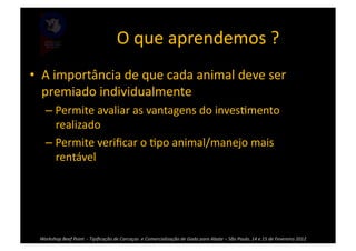 O	
  que	
  aprendemos	
  ?	
  
•  A	
  importância	
  de	
  que	
  cada	
  animal	
  deve	
  ser	
  
   premiado	
  individualmente	
  
      – Permite	
  avaliar	
  as	
  vantagens	
  do	
  inves>mento	
  
        realizado	
  
      – Permite	
  veriﬁcar	
  o	
  >po	
  animal/manejo	
  mais	
  
        rentável	
  




  Workshop	
  Beef	
  Point	
  	
  -­‐	
  Tipiﬁcação	
  de	
  Carcaças	
  	
  e	
  Comercialização	
  de	
  Gado	
  para	
  Abate	
  –	
  São	
  Paulo,	
  14	
  e	
  15	
  de	
  Fevereiro	
  2012	
  
 