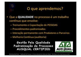 O	
  que	
  aprendemos?	
  
•  Que	
  a	
  QUALIDADE	
  no	
  processo	
  é	
  um	
  trabalho	
  
   coninuo	
  que	
  envolve:	
  
      – Treinamento	
  e	
  Capacitação	
  de	
  PESSOAS	
  
      – Procedimentos	
  padronizados	
  
      – Interação	
  permanente	
  com	
  Produtores	
  e	
  Parceiros	
  	
  
      – Melhoria	
  Coninua	
  (auditoria)	
  




  Workshop	
  Beef	
  Point	
  	
  -­‐	
  Tipiﬁcação	
  de	
  Carcaças	
  	
  e	
  Comercialização	
  de	
  Gado	
  para	
  Abate	
  –	
  São	
  Paulo,	
  14	
  e	
  15	
  de	
  Fevereiro	
  2012	
  
 