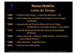 Nossa	
  História	
  
                                                                               Linha	
  do	
  Tempo	
  
*	
  2001	
  	
  	
  	
  	
  –	
  Projeto	
  Carne	
  Angus	
  –	
  Frigoríﬁco	
  Mercosul	
  –	
  RS	
  
*	
  2003	
  	
  	
  	
  	
  –	
  Início	
  oﬁcial	
  das	
  a>vidades	
  do	
  Programa	
  Carne	
  Angus	
  	
  
      	
     	
                          	
           Cer>ﬁcada	
  
*	
  2004	
  	
  	
  	
  	
  –	
  Lançamento	
  da	
  Primeira	
  Marca	
  de	
  Carne	
  Angus	
  
      	
     	
                          	
           Cer>ﬁcada	
  no	
  mercado	
  nacional	
  –	
  rede	
  Zaﬀari	
  
*	
  2005	
  	
  	
  	
  	
  -­‐	
  Inicio	
  do	
  Desenvolvimento	
  do	
  Sistema	
  da	
  Qualidade	
  
      	
     	
                          	
           AUSQUAL	
  
*	
  2007	
  	
  	
  	
  	
  –	
  Novos	
  parceiros	
  –	
  Marfrig,	
  VPJAlimentos	
  –	
  Crescimento	
  
      	
     	
                          para	
  o	
  Brasil	
  Central	
  
*	
  2009	
  	
  	
  	
  	
  –	
  Novo	
  Parceiro	
  –	
  Frigoríﬁco	
  Silva	
  
*	
  2011	
  	
  	
  	
  	
  –	
  Parceria	
  com	
  McDonalds	
  

    Workshop	
  Beef	
  Point	
  	
  -­‐	
  Tipiﬁcação	
  de	
  Carcaças	
  	
  e	
  Comercialização	
  de	
  Gado	
  para	
  Abate	
  –	
  São	
  Paulo,	
  14	
  e	
  15	
  de	
  Fevereiro	
  2012	
  
 