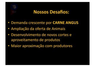 Nossos	
  Desaﬁos:	
  

•  Demanda	
  crescente	
  por	
  CARNE	
  ANGUS	
  
•  Ampliação	
  da	
  oferta	
  de	
  Animais	
  
•  Desenvolvimento	
  de	
  novos	
  cortes	
  e	
  
   aproveitamento	
  de	
  produtos	
  
•  Maior	
  aproximação	
  com	
  produtores	
  
 