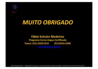 MUITO	
  OBRIGADO	
  

                                                      Fábio	
  Schuler	
  Medeiros	
  
                                       Programa	
  Carne	
  Angus	
  CerBﬁcada	
  
                                    Fones:	
  (51)	
  3328.9122	
  	
  	
  	
  	
  	
  	
  	
  	
  (51)	
  8143.3246	
  
                                                •  carne@angus.org.br	
  




Workshop	
  Beef	
  Point	
  	
  -­‐	
  Tipiﬁcação	
  de	
  Carcaças	
  	
  e	
  Comercialização	
  de	
  Gado	
  para	
  Abate	
  –	
  São	
  Paulo,	
  14	
  e	
  15	
  de	
  Fevereiro	
  2012	
  
 
