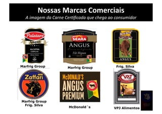 Nossas	
  Marcas	
  Comerciais	
  
  A	
  imagem	
  da	
  Carne	
  CerPﬁcada	
  que	
  chega	
  ao	
  consumidor	
  




Marfrig Group                 Marfrig Group                    Frig. Silva




Marfrig Group
 Frig. Silva
                               McDonald´s                    VPJ Alimentos
 