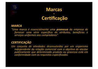 Marcas	
  	
  
                                                 x   	
  
                                  	
  CerBﬁcação	
  
MARCA	
  
“Uma	
   marca	
   é	
   essencialmente	
   uma	
   promessa	
   da	
   empresa	
   de	
  
  fornecer	
   uma	
   série	
   especíﬁca	
   de	
   atributos,	
   beneWcios	
   e	
  
  serviços	
  uniformes	
  aos	
  compradores”	
  

CERTIFICAÇÃO	
  
Um	
   conjunto	
   de	
   aPvidades	
   desenvolvidas	
   por	
   um	
   organismo	
  
  independente	
  da	
  relação	
  comercial	
  com	
  o	
  objePvo	
  de	
  atestar	
  
  publicamente	
   que	
   determinado	
   produto	
   ou	
   processo	
   está	
   em	
  
  conformidade	
  com	
  os	
  requisitos	
  especiﬁcados	
  
 