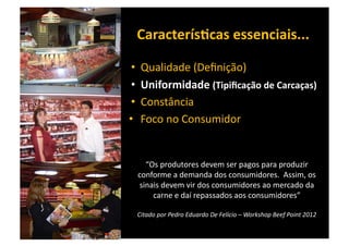CaracterísBcas	
  essenciais...	
  

 •  Qualidade	
  (Deﬁnição)	
  
 •  Uniformidade	
  (Tipiﬁcação	
  de	
  Carcaças)	
  
 •  Constância	
  	
  
•  Foco	
  no	
  Consumidor	
  


     “Os	
  produtores	
  devem	
  ser	
  pagos	
  para	
  produzir	
  
  conforme	
  a	
  demanda	
  dos	
  consumidores.	
  	
  Assim,	
  os	
  
   sinais	
  devem	
  vir	
  dos	
  consumidores	
  ao	
  mercado	
  da	
  
       carne	
  e	
  daí	
  repassados	
  aos	
  consumidores”	
  

  Citado	
  por	
  Pedro	
  Eduardo	
  De	
  Felício	
  –	
  Workshop	
  Beef	
  Point	
  2012	
  
 