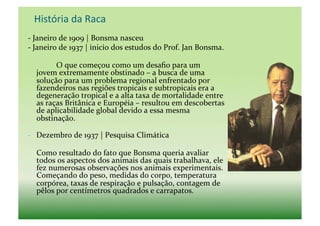  História	
  da	
  Raca	
  
-­‐	
  Janeiro	
  de	
  1909	
  |	
  Bonsma	
  nasceu	
  
-­‐	
  Janeiro	
  de	
  1937	
  |	
  inicio	
  dos	
  estudos	
  do	
  Prof.	
  Jan	
  Bonsma.	
  

    	
       O	
  que	
  começou	
  como	
  um	
  desaﬁo	
  para	
  um	
  
    jovem	
  extremamente	
  obstinado	
  –	
  a	
  busca	
  de	
  uma	
  
    solução	
  para	
  um	
  problema	
  regional	
  enfrentado	
  por	
  
    fazendeiros	
  nas	
  regiões	
  tropicais	
  e	
  subtropicais	
  era	
  a	
  
    degeneração	
  tropical	
  e	
  a	
  alta	
  taxa	
  de	
  mortalidade	
  entre	
  
    as	
  raças	
  Britânica	
  e	
  Européia	
  –	
  resultou	
  em	
  descobertas	
  
    de	
  aplicabilidade	
  global	
  devido	
  a	
  essa	
  mesma	
  
    obstinação.	
  

-­‐  Dezembro	
  de	
  1937	
  |	
  Pesquisa	
  Climática	
  

    Como	
  resultado	
  do	
  fato	
  que	
  Bonsma	
  queria	
  avaliar	
  
    todos	
  os	
  aspectos	
  dos	
  animais	
  das	
  quais	
  trabalhava,	
  ele	
  
    fez	
  numerosas	
  observações	
  nos	
  animais	
  experimentais.	
  
    Começando	
  do	
  peso,	
  medidas	
  do	
  corpo,	
  temperatura	
  
    corpórea,	
  taxas	
  de	
  respiração	
  e	
  pulsação,	
  contagem	
  de	
  
    pêlos	
  por	
  centímetros	
  quadrados	
  e	
  carrapatos.	
  	
  
 
