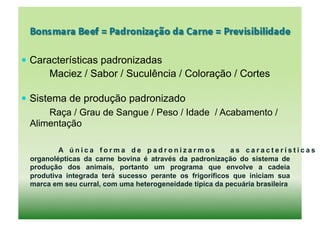  Características padronizadas
       Maciez / Sabor / Suculência / Coloração / Cortes

  Sistema de produção padronizado
       Raça / Grau de Sangue / Peso / Idade / Acabamento /
   Alimentação

  	
      A única forma de padronizarmos                  as características
  organolépticas da carne bovina é através da padronização do sistema de
  produção dos animais, portanto um programa que envolve a cadeia
  produtiva integrada terá sucesso perante os frigoríficos que iniciam sua
  marca em seu curral, com uma heterogeneidade típica da pecuária brasileira
 