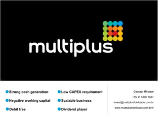 Strong cash generation     Low CAPEX requirement                   Contact IR team

                                                                  +55 11 5105 1847
Negative working capital   Scalable business       invest@multiplusfidelidade.com.br

                                                   www.multiplusfidelidade.com.br/ir
Debit free                 Dividend player
 