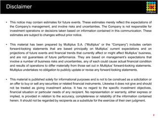 Disclaimer

• This notice may contain estimates for future events. These estimates merely reflect the expectations of
  the Company’s management, and involve risks and uncertainties. The Company is not responsible for
  investment operations or decisions taken based on information contained in this communication. These
  estimates are subject to changes without prior notice.


• This material has been prepared by Multiplus S.A. (“Multiplus“ or the “Company”) includes certain
  forward-looking statements that are based principally on Multiplus’ current expectations and on
  projections of future events and financial trends that currently affect or might affect Multiplus’ business,
  and are not guarantees of future performance. They are based on management’s expectations that
  involve a number of business risks and uncertainties, any of each could cause actual financial condition
  and results of operations to differ materially from those set out in Multiplus’ forward-looking statements.
  Multiplus undertakes no obligation to publicly update or revise any forward looking statements.


• This material is published solely for informational purposes and is not to be construed as a solicitation or
  an offer to buy or sell any securities or related financial instruments. Likewise it does not give and should
  not be treated as giving investment advice. It has no regard to the specific investment objectives,
  financial situation or particular needs of any recipient. No representation or warranty, either express or
  implied, is provided in relation to the accuracy, completeness or reliability of the information contained
  herein. It should not be regarded by recipients as a substitute for the exercise of their own judgment.



                                                                                                                  2
 