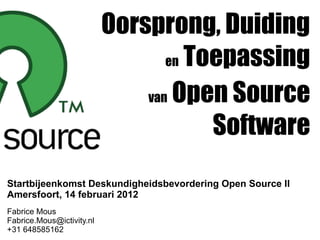 Oorsprong, Duiding
                                  en Toepassing

                               van Open Source

                                       Software
Startbijeenkomst Deskundigheidsbevordering Open Source II
Amersfoort, 14 februari 2012
Fabrice Mous
Fabrice.Mous@ictivity.nl
+31 648585162
 