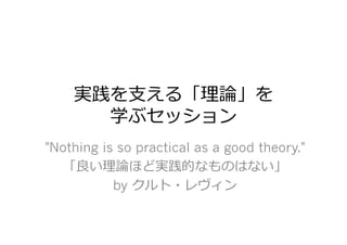 実践を⽀支える「理理論論」を
      学ぶセッション	
  
"Nothing is so practical as a good theory."
   「良良い理理論論ほど実践的なものはない」	
  
           by クルト・レヴィン	
  
 