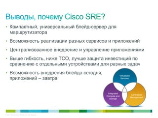 • Компактный, универсальный блейд-сервер для
       маршрутизатора
• Возможность реализации разных сервисов и приложений

• Централизованное внедрение и управление приложениями

• Выше гибкость, ниже TCO, лучше защита инвестиций по
       сравнению с отдельными устройствами для разных задач
• Возможность внедрения блейда сегодня,
                                                                     Virtualized
       приложений – завтра                                            Services




                                                            Integrated
                                                                                    Centralized
                                                           Compute and
                                                                                   Management
                                                             Storage




© 2011 Cisco and/or its affiliates. All rights reserved.                                          24
 