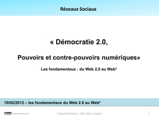 Réseaux Sociaux




                          « Démocratie 2.0,

        Pouvoirs et contre-pouvoirs numériques»
                      Les fondamentaux : du Web 2.0 au Web²




10/02/2012 – les fondamentaux du Web 2.0 au Web²

    Beerbergman.com          SciencesPo Poitiers | 2011-2012 | web2.0   1
 
