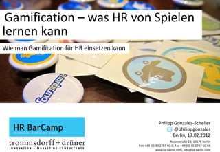 Gamification – was HR von Spielen 
lernen kann
Wie man Gamification für HR einsetzen kann




                                                           Philipp Gonzales‐Scheller
                                                                   @philippgonzales
                                                                  Berlin, 17.02.2012
                                                                   Rosenstraße 18, 10178 Berlin
                                             Fon +49 (0) 30 2787 60‐0, Fax +49 (0) 30 2787 60‐66
                                                         www.td‐berlin.com, info@td‐berlin.com
 