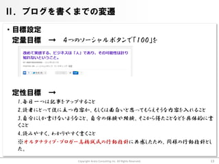 Ⅱ．ブログを書くまでの変遷

・目標設定
 定量目標 → ４つのソーシャルボタンで「１００」を




 定性目標   →
  1.毎日一つは記事をアップすること
  2.読者にとって役に立つ内容か、もしくは面白いと思ってもらえそうな内容を入れること
  3.自分にしか書けないようなこと、自分の体験や経験、そこから得たことなどを具体的に書
  くこと
  4.読みやすく、わかりやすく書くこと
  ※オルタナティブ・ブロガー高橋誠氏の行動指針に共感したため、同様の行動指針とし
  た。
              Copyright Arata Consulting inc. All Rights Reserved.   13
 