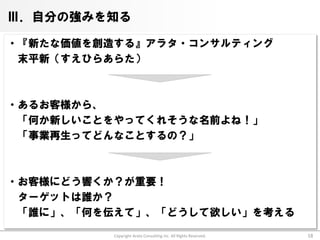 Ⅲ．自分の強みを知る

・『新たな価値を創造する』アラタ・コンサルティング
 末平新（すえひらあらた）



・あるお客様から、
 「何か新しいことをやってくれそうな名前よね！」
 「事業再生ってどんなことするの？」



・お客様にどう響くか？が重要！
 ターゲットは誰か？
 「誰に」、「何を伝えて」、「どうして欲しい」を考える

          Copyright Arata Consulting inc. All Rights Reserved.   18
 