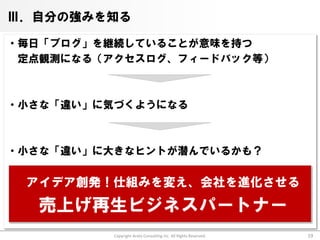 Ⅲ．自分の強みを知る

・毎日「ブログ」を継続していることが意味を持つ
 定点観測になる（アクセスログ、フィードバック等）



・小さな「違い」に気づくようになる



・小さな「違い」に大きなヒントが潜んでいるかも？

 アイデア創発！仕組みを変え、会社を進化させる
  売上げ再生ビジネスパートナー
          Copyright Arata Consulting inc. All Rights Reserved.   19
 