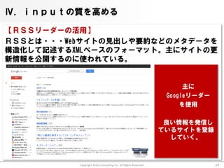 Ⅳ．ｉｎｐｕｔの質を高める

【ＲＳＳリーダーの活用】
ＲＳＳとは・・・Webサイトの見出しや要約などのメタデータを
構造化して記述するXMLベースのフォーマット。主にサイトの更
新情報を公開するのに使われている。


                                                                       主に
                                                                  Googleリーダー
                                                                      を使用

                                                                  良い情報を発信し
                                                                 ているサイトを登録
                                                                   していく。



          Copyright Arata Consulting inc. All Rights Reserved.                 24
 