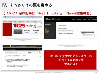 Ⅳ．ｉｎｐｕｔの質を高める

【（ＰＣ）保存記事は「Read It Later」、Chrome拡張機能】




                                        Chromeブラウザのアドレスバーへ
                                              ドラッグ＆ドロップ
                                                するだけ！

             Copyright Arata Consulting inc. All Rights Reserved.   26
 