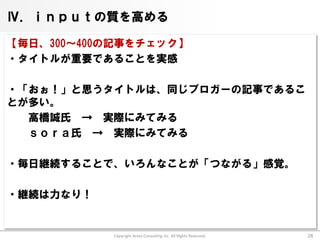 Ⅳ．ｉｎｐｕｔの質を高める

【毎日、300～400の記事をチェック】
・タイトルが重要であることを実感

・「おぉ！」と思うタイトルは、同じブロガーの記事であるこ
とが多い。
  高橋誠氏 → 実際にみてみる
  ｓｏｒａ氏 → 実際にみてみる

・毎日継続することで、いろんなことが「つながる」感覚。

・継続は力なり！


           Copyright Arata Consulting inc. All Rights Reserved.   28
 