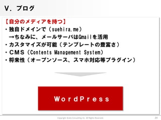 Ⅴ．ブログ

【自分のメディアを持つ】
・独自ドメインで（suehira.me）
 →ちなみに、メールサーバはGmailを活用
・カスタマイズが可能（テンプレートの豊富さ）
・ＣＭＳ（Contents Management System）
・将来性（オープンソース、スマホ対応等プラグイン）




            ＷｏｒｄＰｒｅｓｓ

            Copyright Arata Consulting inc. All Rights Reserved.   29
 