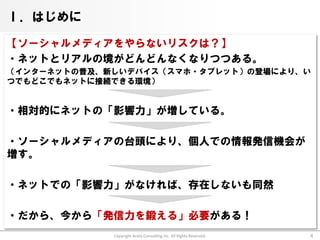Ⅰ．はじめに

【ソーシャルメディアをやらないリスクは？】
・ネットとリアルの境がどんどんなくなりつつある。
（インターネットの普及、新しいデバイス（スマホ・タブレット）の登場により、い
つでもどこでもネットに接続できる環境）


・相対的にネットの「影響力」が増している。

・ソーシャルメディアの台頭により、個人での情報発信機会が
増す。

・ネットでの「影響力」がなければ、存在しないも同然

・だから、今から「発信力を鍛える」必要がある！
             Copyright Arata Consulting inc. All Rights Reserved.   4
 